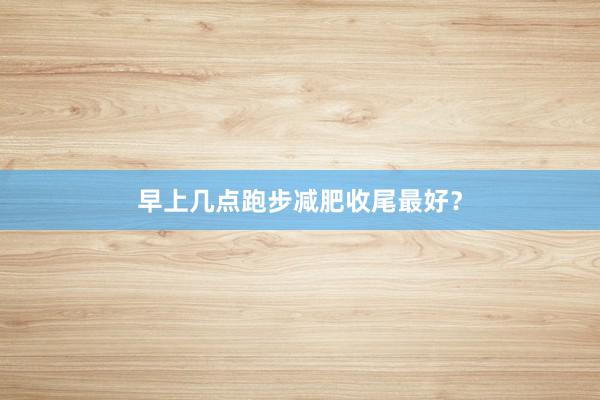 早上几点跑步减肥收尾最好?