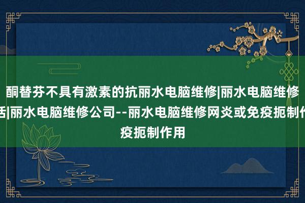 酮替芬不具有激素的抗丽水电脑维修|丽水电脑维修电话|丽水电脑维修公司--丽水电脑维修网炎或免疫扼制作用